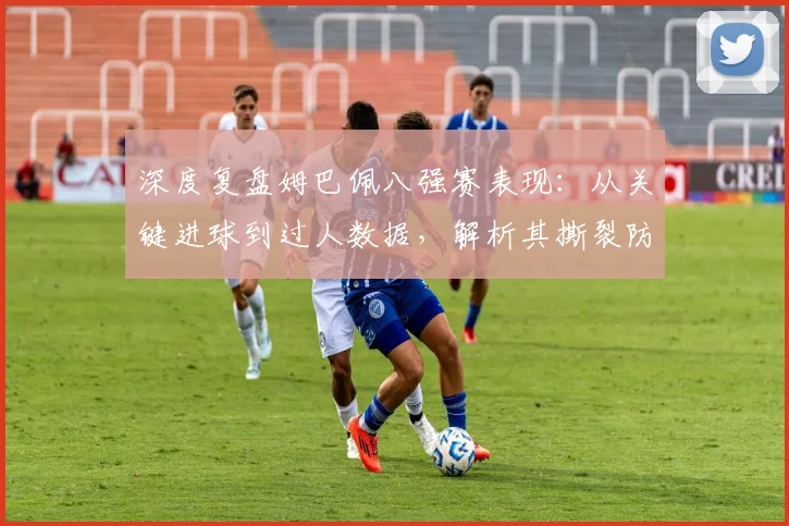 深度复盘姆巴佩八强赛表现:从关键进球到过人数据,解析其撕裂防线的三大核心要素