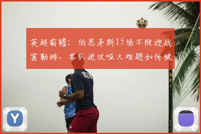 英超前瞻:伯恩茅斯15场不败迎战富勒姆,客队进攻哑火难题如何破解?